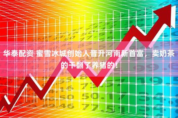 华泰配资 蜜雪冰城创始人晋升河南新首富，卖奶茶的干翻了养猪的！