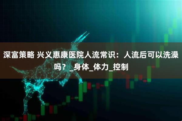 深富策略 兴义惠康医院人流常识：人流后可以洗澡吗？_身体_体力_控制