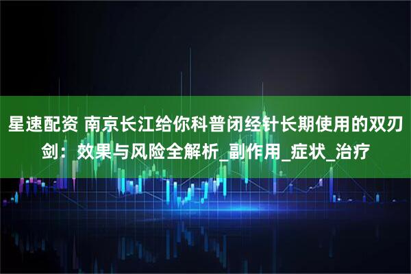 星速配资 南京长江给你科普闭经针长期使用的双刃剑：效果与风险全解析_副作用_症状_治疗