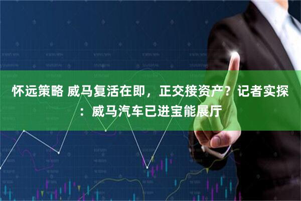 怀远策略 威马复活在即，正交接资产？记者实探：威马汽车已进宝能展厅