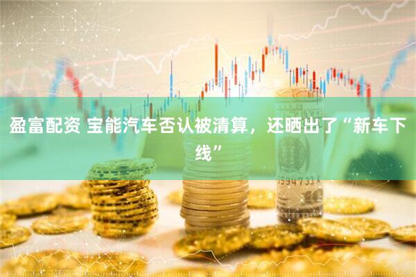 盈富配资 宝能汽车否认被清算，还晒出了“新车下线”