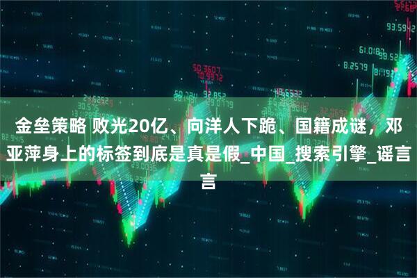 金垒策略 败光20亿、向洋人下跪、国籍成谜，邓亚萍身上的标签到底是真是假_中国_搜索引擎_谣言