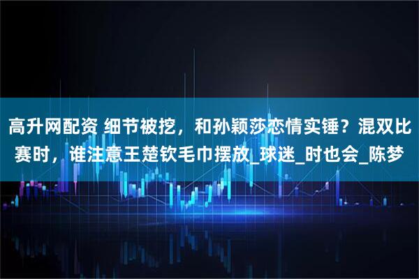 高升网配资 细节被挖，和孙颖莎恋情实锤？混双比赛时，谁注意王楚钦毛巾摆放_球迷_时也会_陈梦