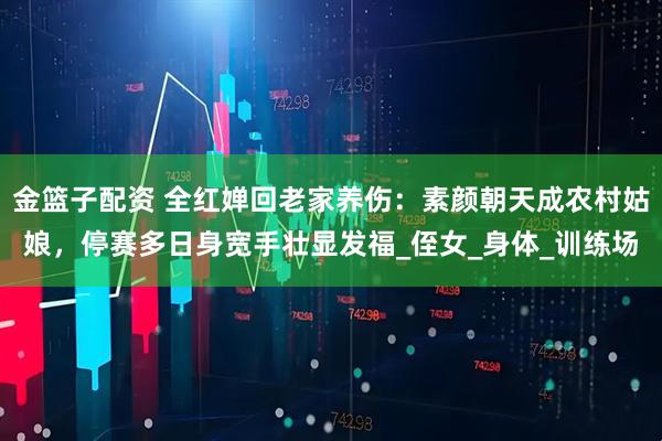 金篮子配资 全红婵回老家养伤：素颜朝天成农村姑娘，停赛多日身宽手壮显发福_侄女_身体_训练场