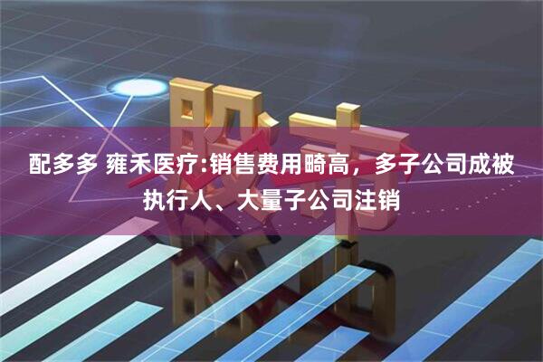 配多多 雍禾医疗:销售费用畸高，多子公司成被执行人、大量子公司注销