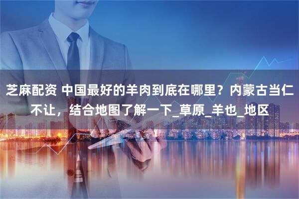 芝麻配资 中国最好的羊肉到底在哪里？内蒙古当仁不让，结合地图了解一下_草原_羊也_地区