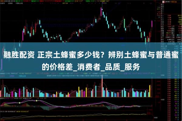 融胜配资 正宗土蜂蜜多少钱？辨别土蜂蜜与普通蜜的价格差_消费者_品质_服务