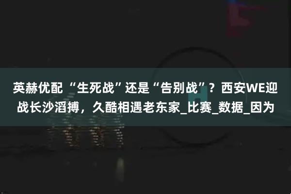 英赫优配 “生死战”还是“告别战”？西安WE迎战长沙滔搏，久酷相遇老东家_比赛_数据_因为