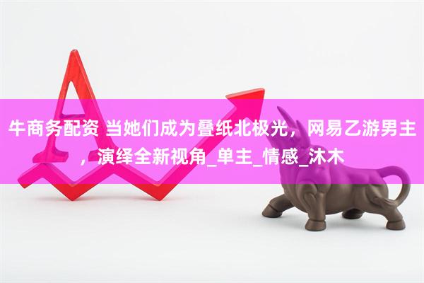 牛商务配资 当她们成为叠纸北极光，网易乙游男主，演绎全新视角_单主_情感_沐木