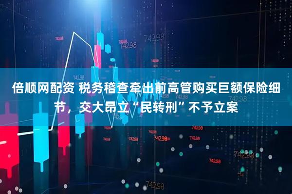倍顺网配资 税务稽查牵出前高管购买巨额保险细节，交大昂立“民转刑”不予立案