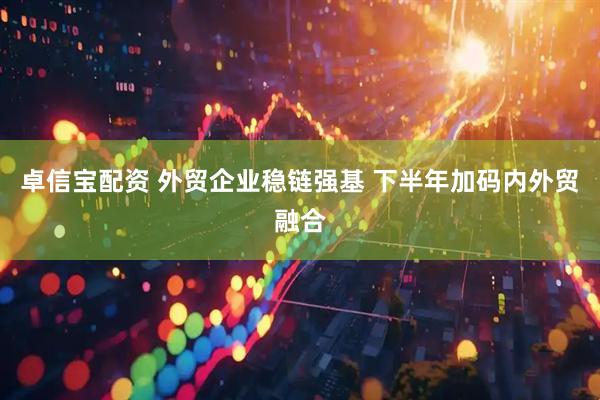 卓信宝配资 外贸企业稳链强基 下半年加码内外贸融合
