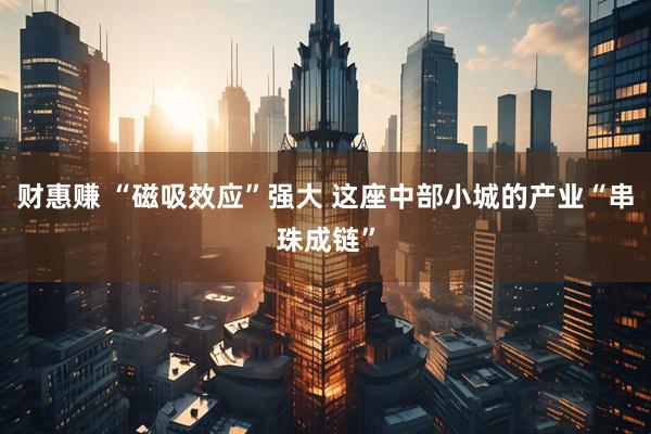 财惠赚 “磁吸效应”强大 这座中部小城的产业“串珠成链”