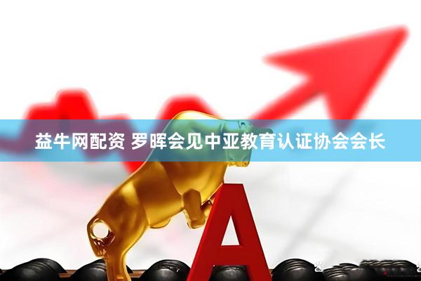 益牛网配资 罗晖会见中亚教育认证协会会长