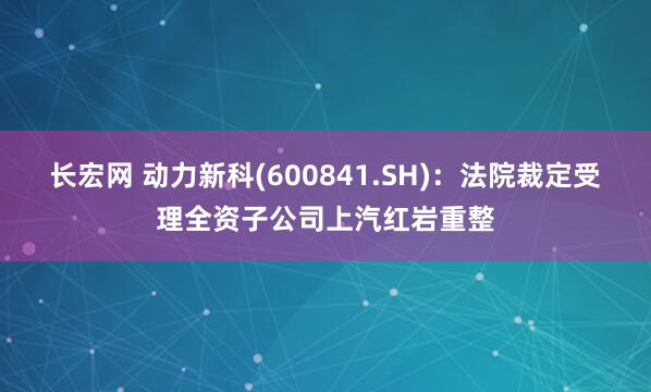 长宏网 动力新科(600841.SH)：法院裁定受理全资子公司上汽红岩重整