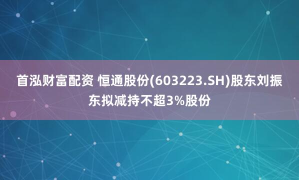 首泓财富配资 恒通股份(603223.SH)股东刘振东拟减持不超3%股份