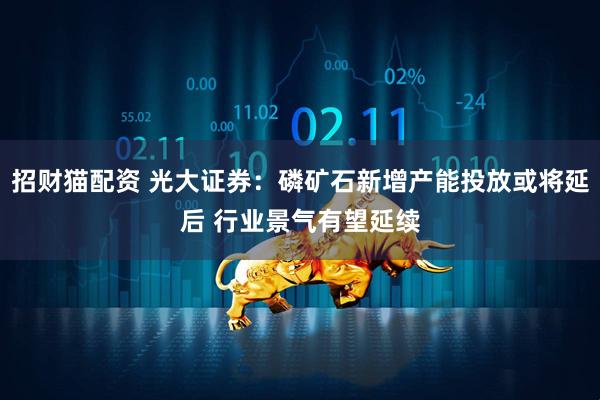 招财猫配资 光大证券：磷矿石新增产能投放或将延后 行业景气有望延续