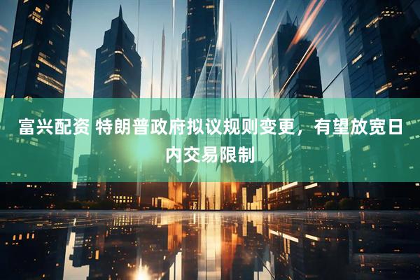 富兴配资 特朗普政府拟议规则变更，有望放宽日内交易限制