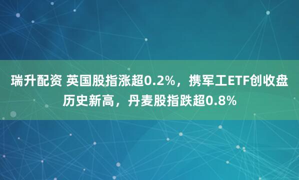 瑞升配资 英国股指涨超0.2%，携军工ETF创收盘历史新高，丹麦股指跌超0.8%