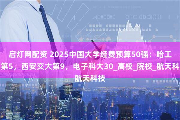 启灯网配资 2025中国大学经费预算50强：哈工大第5，西安交大第9，电子科大30_高校_院校_航天科技