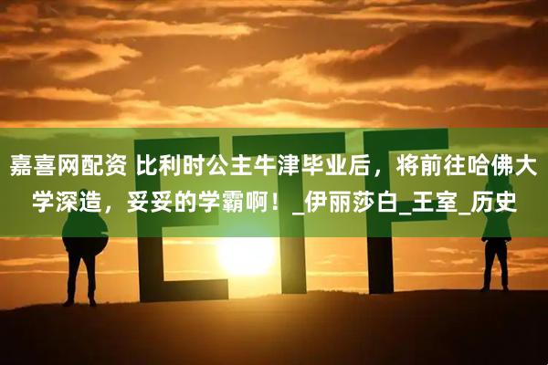 嘉喜网配资 比利时公主牛津毕业后，将前往哈佛大学深造，妥妥的学霸啊！_伊丽莎白_王室_历史