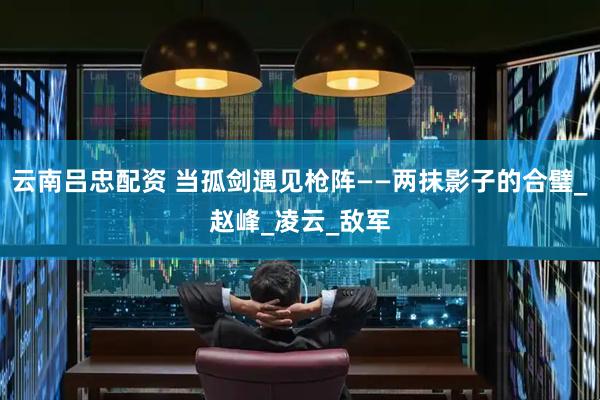 云南吕忠配资 当孤剑遇见枪阵——两抹影子的合璧_赵峰_凌云_敌军