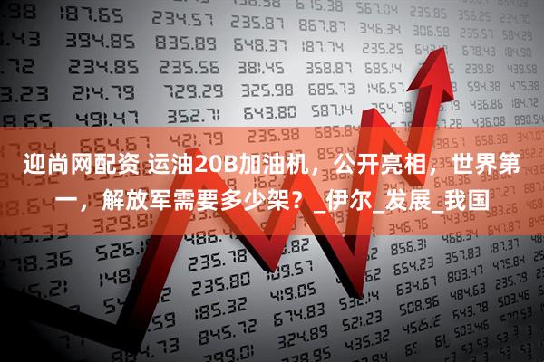 迎尚网配资 运油20B加油机，公开亮相，世界第一，解放军需要多少架？_伊尔_发展_我国