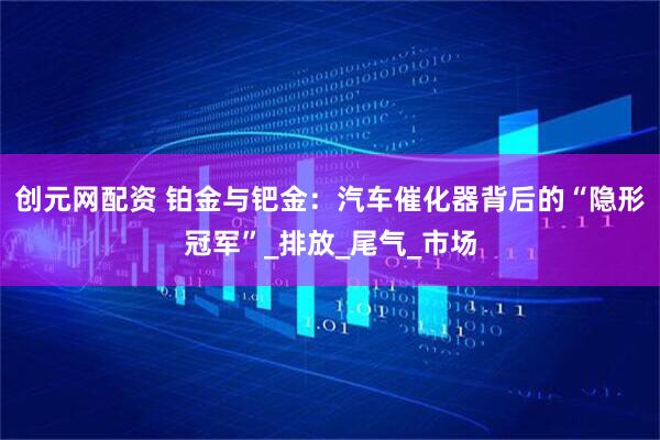 创元网配资 铂金与钯金：汽车催化器背后的“隐形冠军”_排放_尾气_市场