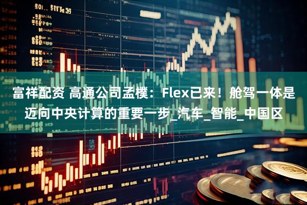 富祥配资 高通公司孟樸：Flex已来！舱驾一体是迈向中央计算的重要一步_汽车_智能_中国区