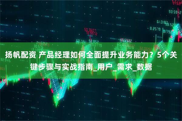 扬帆配资 产品经理如何全面提升业务能力？5个关键步骤与实战指南_用户_需求_数据