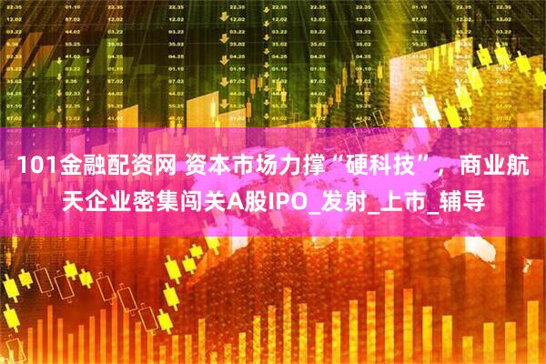 101金融配资网 资本市场力撑“硬科技”，商业航天企业密集闯关A股IPO_发射_上市_辅导
