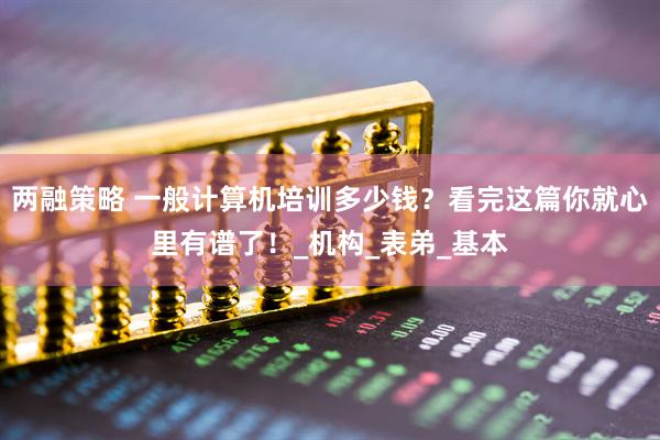 两融策略 一般计算机培训多少钱？看完这篇你就心里有谱了！_机构_表弟_基本